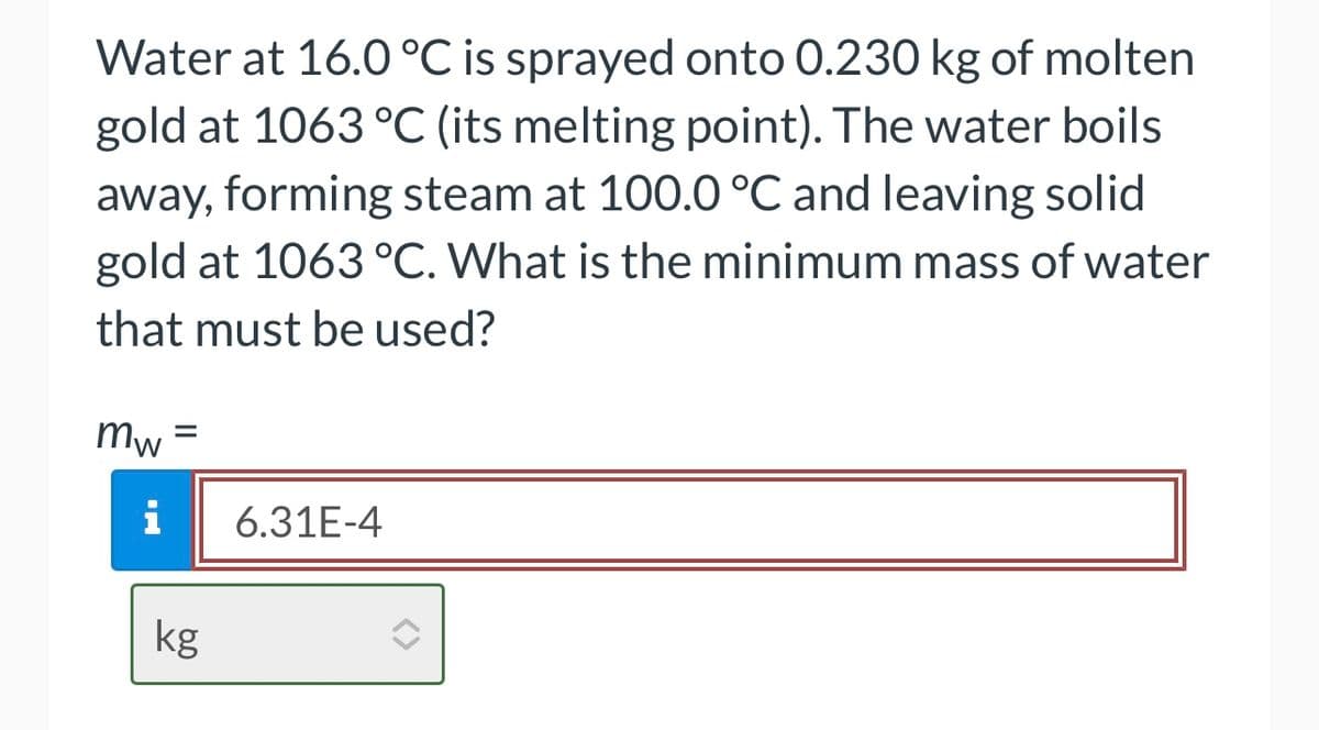 Water at 16.0 °C is sprayed onto 0.230 kg of molten
gold at 1063 °C (its melting point). The water boils
away, forming steam at 100.0 °C and leaving solid
gold at 1063 °C. What is the minimum mass of water
that must be used?
mw
=
i 6.31E-4
kg