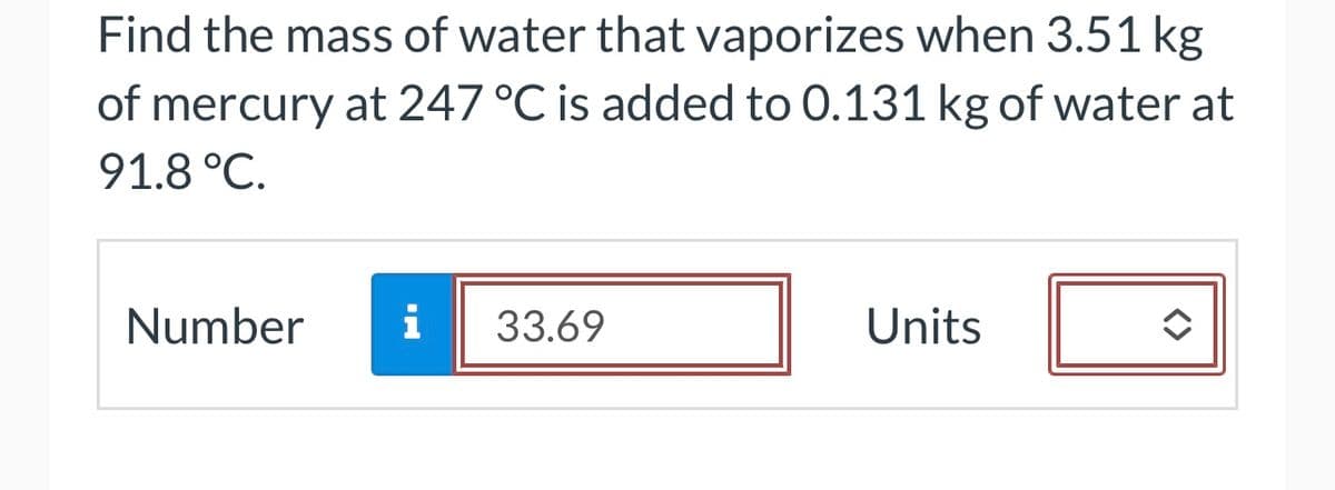 Find the mass of water that vaporizes when 3.51 kg
of mercury at 247 °C is added to 0.131 kg of water at
91.8 °C.
Number i 33.69
Units
◆