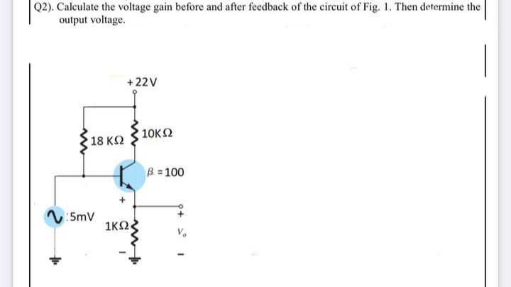 Q2). Calculate the voltage gain before and after feedback of the circuit of Fig. 1. Then determine the
output voltage.
+22V
10KΩ
18 K2
B = 100
V:5mv
1KO
