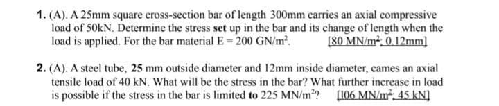 1. (A). A 25mm square cross-section bar of length 300mm carries an axial compressive
load of 50kN. Determine the stress set up in the bar and its change of length when the
load is applied. For the bar material E = 200 GN/m.
[80 MN/m², 0.12mm]
2. (A). A steel tube, 25 mm outside diameter and 12mm inside diameter, cames an axial
tensile load of 40 kN. What will be the stress in the bar? What further increase in load
is possible if the stress in the bar is limited to 225 MN/m?? [106 MN/m²; 45 kN]
