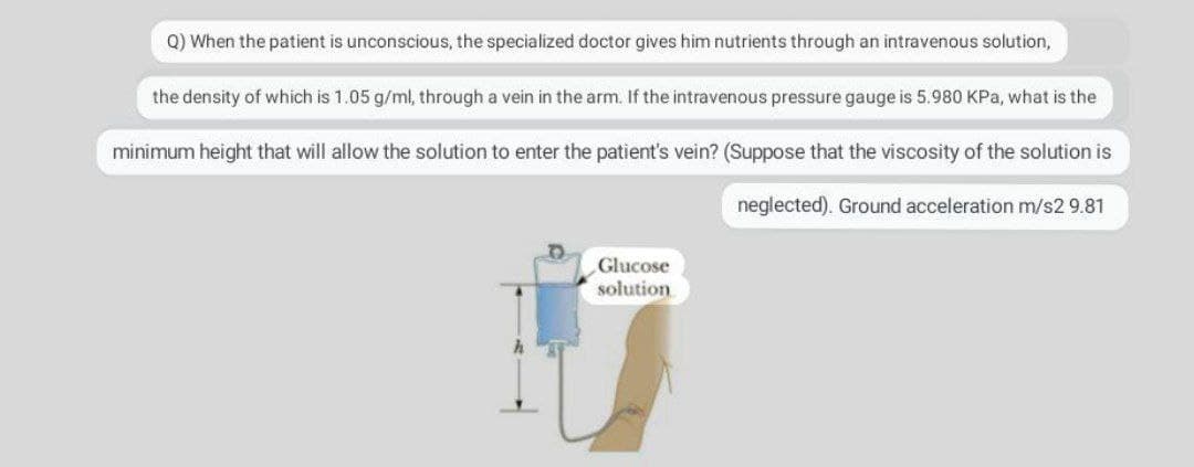 Q) When the patient is unconscious, the specialized doctor gives him nutrients through an intravenous solution,
the density of which is 1.05 g/ml, through a vein in the arm. If the intravenous pressure gauge is 5.980 KPa, what is the
minimum height that will allow the solution to enter the patient's vein? (Suppose that the viscosity of the solution is
neglected). Ground acceleration m/s2 9.81
Glucose
solution
