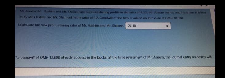 Mr. Azeem, Mr. Hashim and Mr. Shakeel are partners sharing profits in the ratio of 4:3:2. Mr. Azeem retires, and his share is taken
up by Mr. Hashim and Mr. Shameel in the ratio of 3:2. Goodwill of the firm is valued on that date at OMR 30,000.
1.Calculate the new profit-sharing ratio of Mr. Hashim and Mr. Shakeel.
27:18
If a goodwill of OMR 12,000 already appears in the books, at the time retirement of Mr. Aseem, the journal entry recorded will
