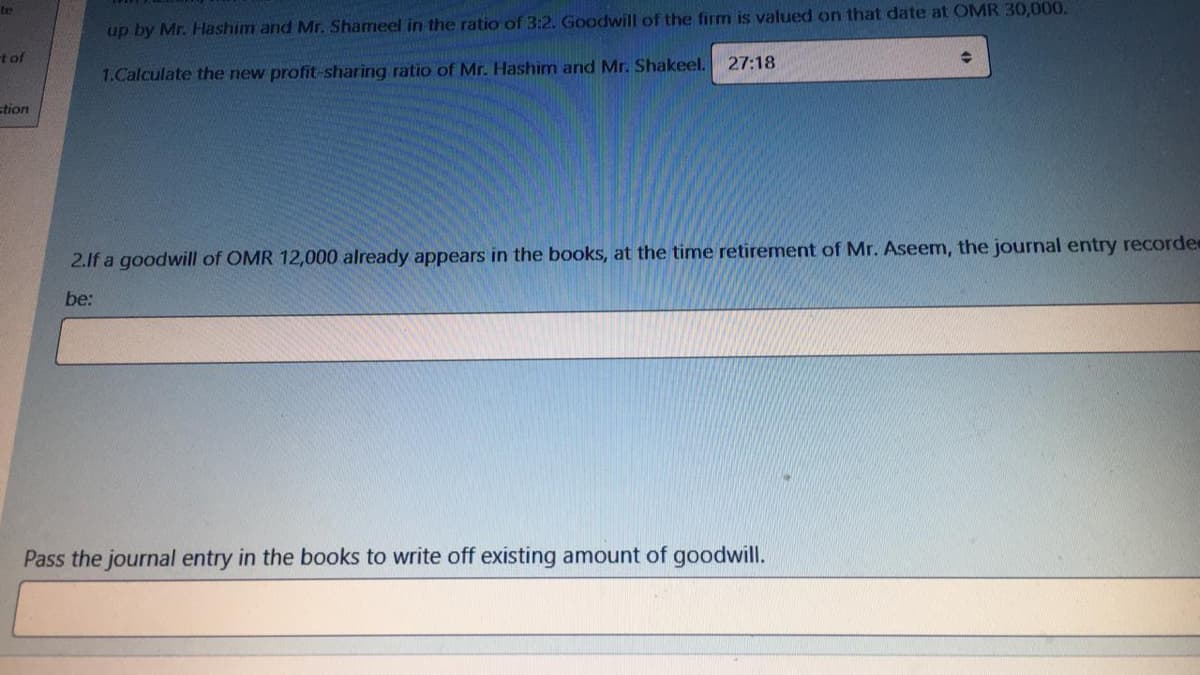 te
up by Mr. Hashim and Mr. Shameel in the ratio of 3:2. Goodwill of the firm is valued on that date at OMR 30,000.
t of
27:18
1.Calculate the new profit-sharing ratio of Mr. Hashim and Mr. Shakeel.
stion
2.1f a goodwill of OMR 12,000 already appears in the books, at the time retirement of Mr. Aseem, the journal entry recorde
be:
Pass the journal entry in the books to write off existing amount of goodwill.
