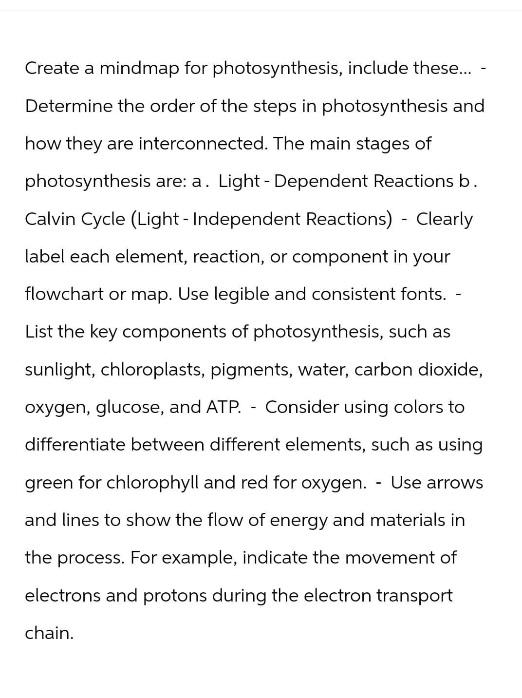 Create a mindmap for photosynthesis, include these... -
Determine the order of the steps in photosynthesis and
how they are interconnected. The main stages of
photosynthesis are: a. Light - Dependent Reactions b.
Calvin Cycle (Light - Independent Reactions) - Clearly
label each element, reaction, or component in your
flowchart or map. Use legible and consistent fonts.
List the key components of photosynthesis, such as
sunlight, chloroplasts, pigments, water, carbon dioxide,
oxygen, glucose, and ATP. - Consider using colors to
differentiate between different elements, such as using
green for chlorophyll and red for oxygen.
-
Use arrows
and lines to show the flow of energy and materials in
the process. For example, indicate the movement of
electrons and protons during the electron transport
chain.