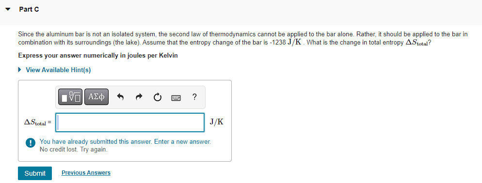 Part C
Since the aluminum bar is not an isolated system, the second law of thermodynamics cannot be applied to the bar alone. Rather, it should be applied to the bar in
combination with its surroundings (the lake). Assume that the entropy change of the bar is -1238 J/K. What is the change in total entropy A.Stotal?
Express your answer numerically in joules per Kelvin
▸ View Available Hint(s)
AStotal =
ΕΧΕΙ ΑΣΦ
?
You have already submitted this answer. Enter a new answer.
No credit lost. Try again.
J/K
Submit
Previous Answers