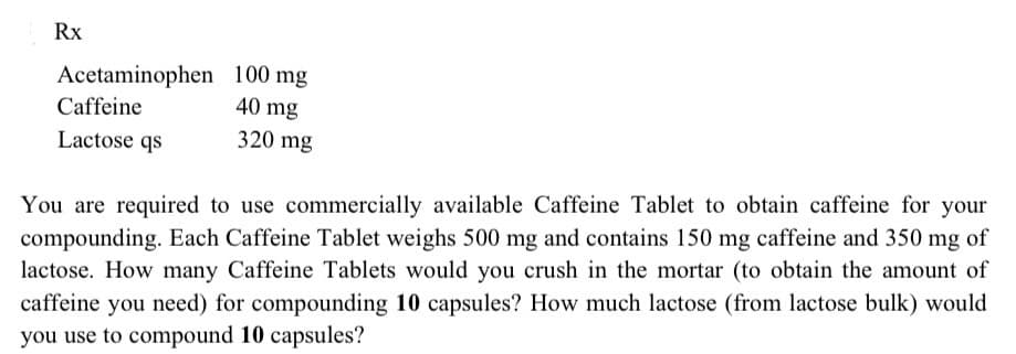 Rx
Acetaminophen 100 mg
Caffeine
40 mg
320 mg
Lactose qs
You are required to use commercially available Caffeine Tablet to obtain caffeine for your
compounding. Each Caffeine Tablet weighs 500 mg and contains 150 mg caffeine and 350 mg of
lactose. How many Caffeine Tablets would you crush in the mortar (to obtain the amount of
caffeine you need) for compounding 10 capsules? How much lactose (from lactose bulk) would
you use to compound 10 capsules?