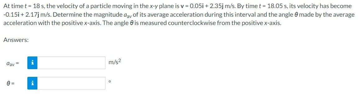 At time t = 18 s, the velocity of a particle moving in the x-y plane is v = 0.05i + 2.35j m/s. By time t = 18.05 s, its velocity has become
-0.15i + 2.17j m/s. Determine the magnitude day of its average acceleration during this interval and the angle made by the average
acceleration with the positive x-axis. The angle is measured counterclockwise from the positive x-axis.
Answers:
dav =
e=
m/s²
O