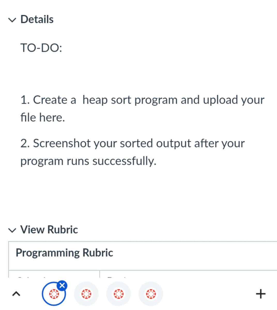 ✓ Details
TO-DO:
1. Create a heap sort program and upload your
file here.
2. Screenshot your sorted output after your
program runs successfully.
View Rubric
Programming Rubric
+