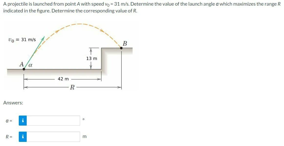 A projectile is launched from point A with speed vo = 31 m/s. Determine the value of the launch angle a which maximizes the range R
indicated in the figure. Determine the corresponding value of R.
Vo = 31 m/s
Answers:
a =
A/α
R=
i
i
42 m
R
O
13 m
m
B