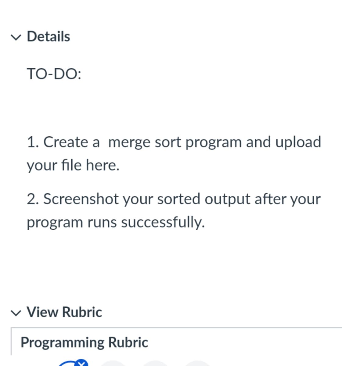✓ Details
TO-DO:
1. Create a merge sort program and upload
your file here.
2. Screenshot your sorted output after your
program runs successfully.
✓ View Rubric
Programming Rubric