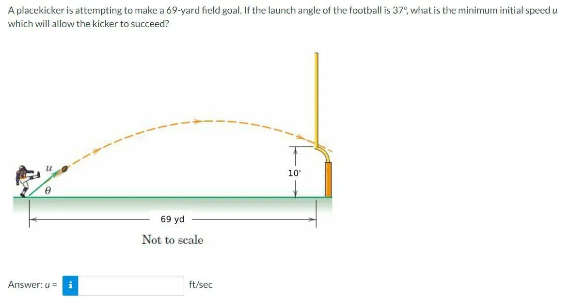 A placekicker is attempting to make a 69-yard field goal. If the launch angle of the football is 37°, what is the minimum initial speed u
which will allow the kicker to succeed?
Ꮎ
Answer: u = i
69 yd
Not to scale
ft/sec
10'
