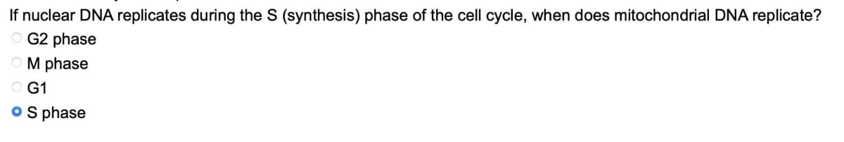 If nuclear DNA replicates during the S (synthesis) phase of the cell cycle, when does mitochondrial DNA replicate?
OG2 phase
OM phase
OG1
o S phase