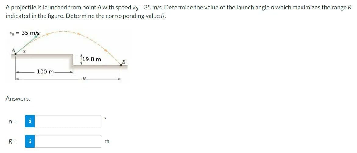 A projectile is launched from point A with speed vo= 35 m/s. Determine the value of the launch angle a which maximizes the range R
indicated in the figure. Determine the corresponding value R.
Vo = 35 m/s
A
Answers:
a =
a
R =
i
i
100 m-
19.8 m
R
m