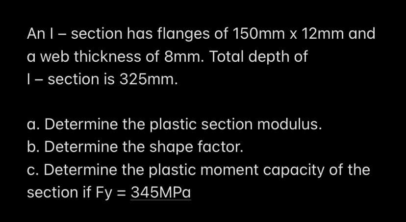 An I - section has flanges of 150mm x 12mm and
a web thickness of 8mm. Total depth of
1- section is 325mm.
a. Determine the plastic section modulus.
b. Determine the shape factor.
c. Determine the plastic moment capacity of the
section if Fy = 345MPa