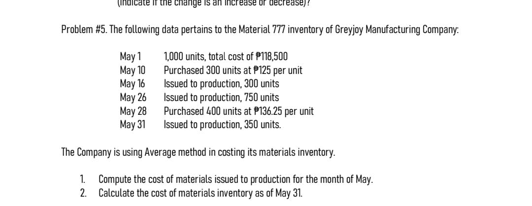 (indicate if the change is an increase or decrease)!
Problem #5. The following data pertains to the Material 777 inventory of Greyjoy Manufacturing Company:
May 1
1,000 units, total cost of $118,500
May 10
Purchased 300 units at $125 per unit
May 16
Issued to production, 300 units
May 26
Issued to production, 750 units
May 28
Purchased 400 units at P136.25 per unit
May 31
Issued to production, 350 units.
The Company is using Average method in costing its materials inventory.
1. Compute the cost of materials issued to production for the month of May.
2. Calculate the cost of materials inventory as of May 31.