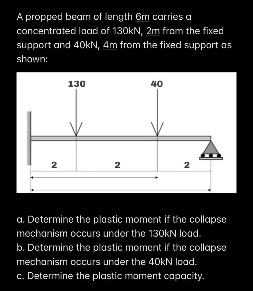 A propped beam of length 6m carries a
concentrated load of 130kN, 2m from the fixed
support and 40kN, 4m from the fixed support as
shown:
2
130
2
40
2
a. Determine the plastic moment if the collapse
mechanism occurs under the 130kN load.
b. Determine the plastic moment if the collapse
mechanism occurs under the 40kN load.
c. Determine the plastic moment capacity.
