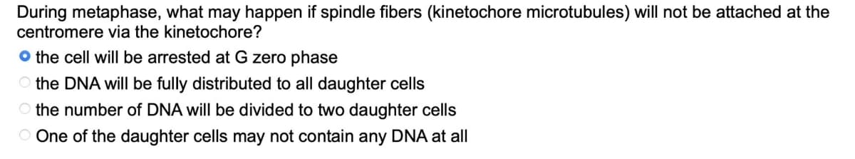 During metaphase, what may happen if spindle fibers (kinetochore microtubules) will not be attached at the
centromere via the kinetochore?
the cell will be arrested at G zero phase
the DNA will be fully distributed to all daughter cells
O the number of DNA will be divided to two daughter cells
One of the daughter cells may not contain any DNA at all