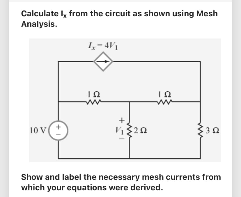 Calculate Ix from the circuit as shown using Mesh
Analysis.
10 V
+1
I = 4V1
1Ω
www
+
ΤΣΣΩ
2
1Ω
3 Ω
Show and label the necessary mesh currents from
which your equations were derived.