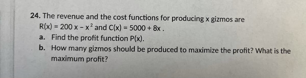 24. The revenue and the cost functions for producing x gizmos are
R(x) = 200 x - x² and C(x) = 5000 + 8x .
a. Find the profit function P(x).
b. How many gizmos should be produced to maximize the profit? What is the
maximum profit?
