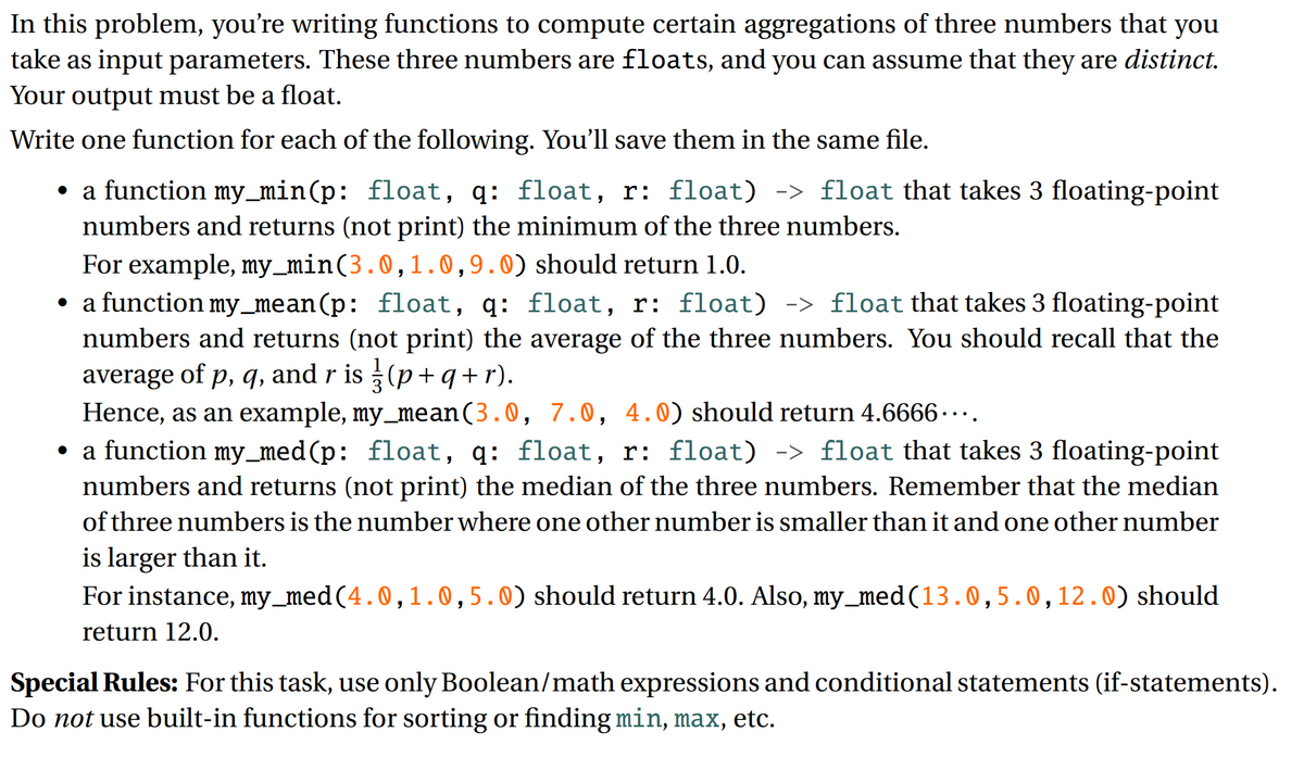 In this problem, you're writing functions to compute certain aggregations of three numbers that you
take as input parameters. These three numbers are floats, and you can assume that they are distinct.
Your output must be a float.
Write one function for each of the following. You'll save them in the same file.
a function my_min(p: float, q: float, r: float) -> float that takes 3 floating-point
numbers and returns (not print) the minimum of the three numbers.
For example, my_min(3.0,1.0,9.0) should return 1.0.
• a function my_mean(p: float, q: floạt, r: float) -> float that takes 3 floating-point
numbers and returns (not print) the average of the three numbers. You should recall that the
average of p, q, and r is (p+q+ r).
Hence, as an example, my_mean(3.0, 7.0, 4.0) should return 4.6666 ··..
• a function my_med(p: float, q: float, r: float) -> float that takes 3 floating-point
numbers and returns (not print) the median of the three numbers. Remember that the median
of three numbers is the number where one other number is smaller than it and one other number
is larger than it.
For instance, my_med(4.0,1.0,5.0) should return 4.0. Also, my_med(13.0,5.0,12.0) should
return 12.0.
Special Rules: For this task, use only Boolean/math expressions and conditional statements (if-statements).
Do not use built-in functions for sorting or finding min, max, etc.

