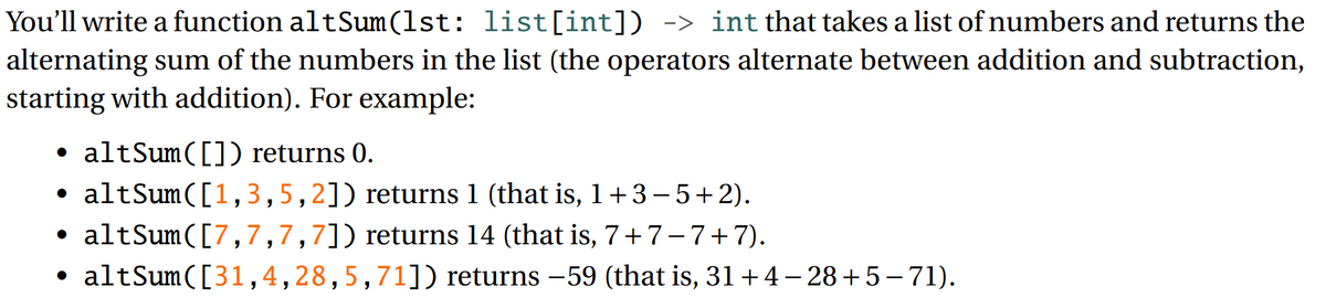 You'll write a function altSum(lst: list[int]) -> int that takes a list of numbers and returns the
alternating sum of the numbers in the list (the operators alternate between addition and subtraction,
starting with addition). For example:
altSum([]) returns 0.
• altSum([1,3,5,2]) returns 1 (that is, 1+3-5+2).
• altSum([7,7,7,7]) returns 14 (that is, 7+7-7+7).
• altSum([31,4,28,5,71]) returns -59 (that is, 31 +4 – 28+5–71).
