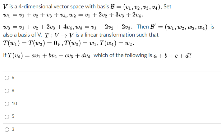 V is a 4-dimensional vector space with basis B = (v1, v2, v3, v4). Set
wi = v1 + V2 + v3 + V4 , W2 = vị + 2v2 + 3v3 + 2v4.
w3 = V1 + v2 + 2v3 + 4v4, w4 = v1 + 2v2 + 2v3. Then B' = (w1, w2, w3, w4) is
also a basis of V. T:V → V is a linear transformation such that
T(w1) = T(w2) = 0v,T(w3) = wi, T(w4) = w2.
If T(v4) = avi + bv2 + cv3 + dv4 which of the following is a + b+ c+ d?
O 8
10
O 5
3
