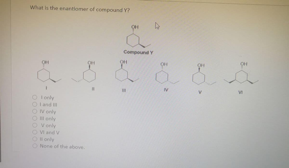 What is the enantiomer of compound Y?
Compound Y
OH
HO
HO
HO
1.
IV
V.
VI
I only
I and II
OIV only
III only
V only
VI and V
Il only
O None of the above.
%D
