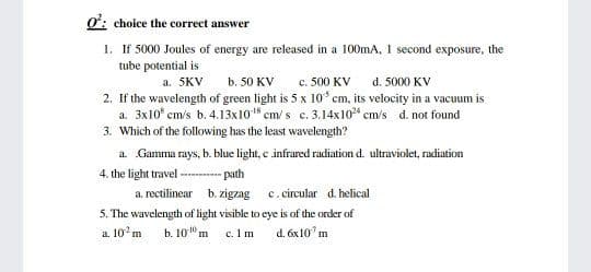 ơ: choice the correct answer
1. If 5000 Joules of energy are released in a 100mA, 1 second exposure, the
tube potential is
d. 5000 KV
c. 500 KV
2. If the wavelength of green light is 5 x 10ʻ cm, its velocity in a vacuum is
a. 3x10° cm/s b. 4.13x10 em/ s c. 3.14x10 cm/s d. not found
a. 5KV
b. 50 KV
3. Which of the following has the least wavelength?
a Gamma rays, b. blue light, c infrared radiation d. ultraviolet, radiation
4. the light travel --- path
a. rectilinear b. zigzag c. circular d. helical
5. The wavelength of light visible to eye is of the order of
a. 10°m
b. 10" m
c. I m
d. óx10 m
