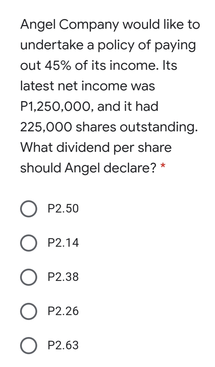 Angel Company would like to
undertake a policy of paying
out 45% of its income. Its
latest net income was
P1,250,000, and it had
225,000 shares outstanding.
What dividend per share
should Angel declare? *
P2.50
P2.14
P2.38
O P2.26
O P2.63
