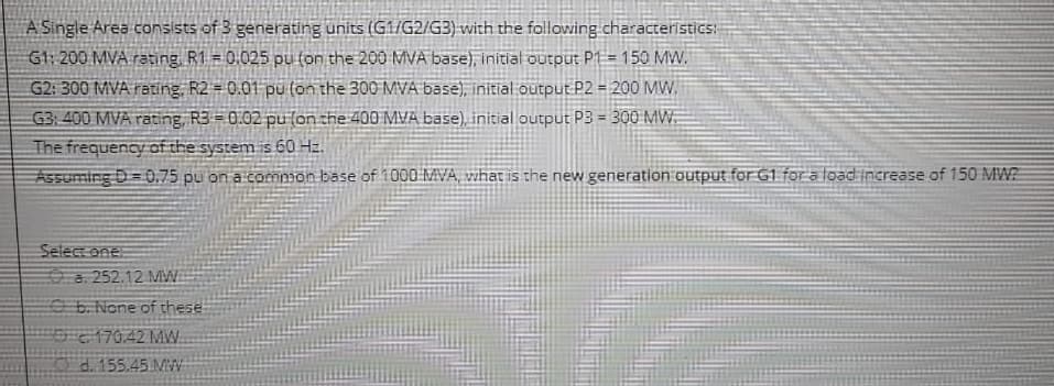 A Single Area consists of 3 generating units (G1/G2/G3) with the following characteristics:
G1: 200 MVA rating, R1 = 0.025 pu (on the 200 MVA base), initial output P1 = 150 MW.
G2: 300 MVA rating, R2 = 0.01 pu (on the 300 MVA base), initial output P2 = 200 MW.
G3: 400 MVA rating, R3 = 0.02 pu (on the 400 MVA base), initial output P3 = 300 MW.
The frequency of the system is 60 Hz.
Assuming D 0.75 pu on a common base of 1000 MVA, what is the new generation output for G1 for a load increase of 150 MW?
Select one:
a. 252.12 MW
b. None of these
170.42 MW
d. 155.45 MW