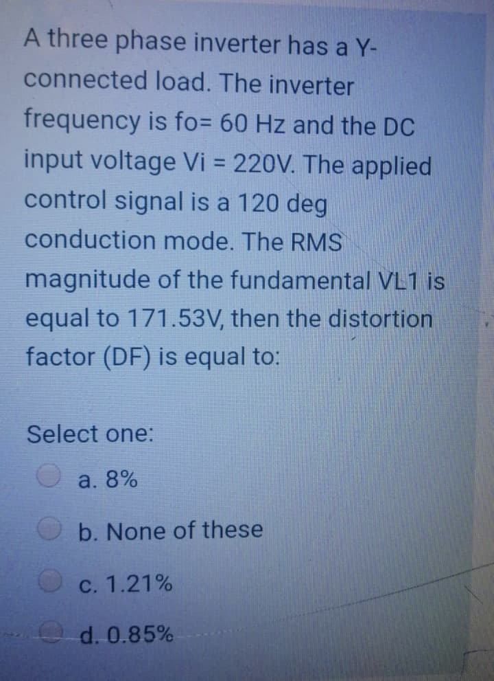 A three phase inverter has a Y-
connected load. The inverter
frequency is fo= 60 Hz and the DC
input voltage Vi = 220V. The applied
control signal is a 120 deg
conduction mode. The RMS
magnitude of the fundamental VL1 is
distortion
equal to 171.53V, then
factor (DF) is equal to:
Select one:
a. 8%
b. None of these
c. 1.21%
d. 0.85%