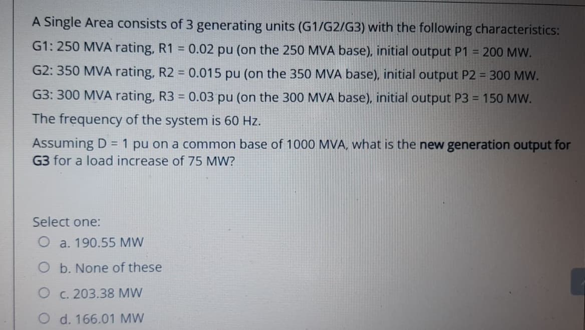 A Single Area consists of 3
generating units (G1/G2/G3) with the following characteristics:
G1: 250 MVA rating, R1 = 0.02 pu (on the 250 MVA base), initial output P1 = 200 MW.
G2: 350 MVA rating, R2 = 0.015 pu (on the 350 MVA base), initial output P2 = 300 MW.
0.03 pu (on the 300 MVA base), initial output P3 = 150 MW.
G3: 300 MVA rating, R3
=
The frequency of the system is 60 Hz.
Assuming D = 1 pu on a common base of 1000 MVA, what is the new generation output for
G3 for a load increase of 75 MW?
Select one:
O a. 190.55 MW
O b. None of these
O c. 203.38 MW
d. 166.01 MW