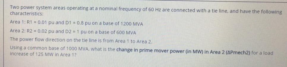 Two power system areas operating at a nominal frequency of 60 Hz are connected with a tie line, and have the following
characteristics:
Area 1: R1 = 0.01 pu and D1 = 0.8 pu on a base of 1200 MVA
Area 2: R2 = 0.02 pu and D2 = 1 pu on a base of 600 MVA
The power flow direction on the tie line is from Area 1 to Area 2.
Using a common base of 1000 MVA, what is the change in prime mover power (in MW) in Area 2 (APmech2) for a load
increase of 125 MW in Area 1?