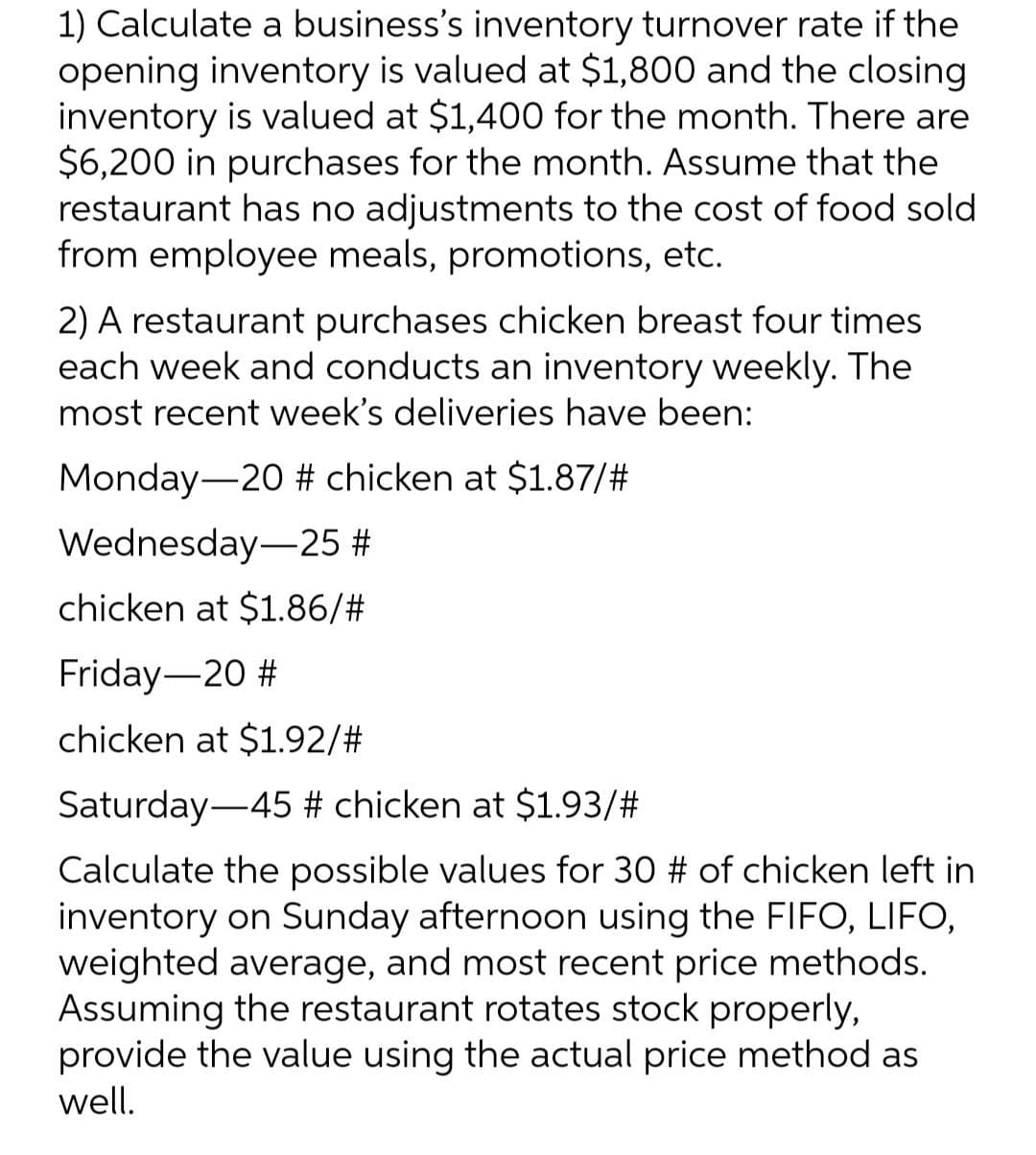 1) Calculate a business's inventory turnover rate if the
opening inventory is valued at $1,800 and the closing
inventory is valued at $1,400 for the month. There are
$6,200 in purchases for the month. Assume that the
restaurant has no adjustments to the cost of food sold
from employee meals, promotions, etc.
2) A restaurant purchases chicken breast four times
each week and conducts an inventory weekly. The
most recent week's deliveries have been:
Monday-20 # chicken at $1.87/#
Wednesday
25 #
chicken at $1.86/#
Friday-20 #
chicken at $1.92/#
Saturday 45 # chicken at $1.93/#
Calculate the possible values for 30 # of chicken left in
inventory on Sunday afternoon using the FIFO, LIFO,
weighted average, and most recent price methods.
Assuming the restaurant rotates stock properly,
provide the value using the actual price method as
well.