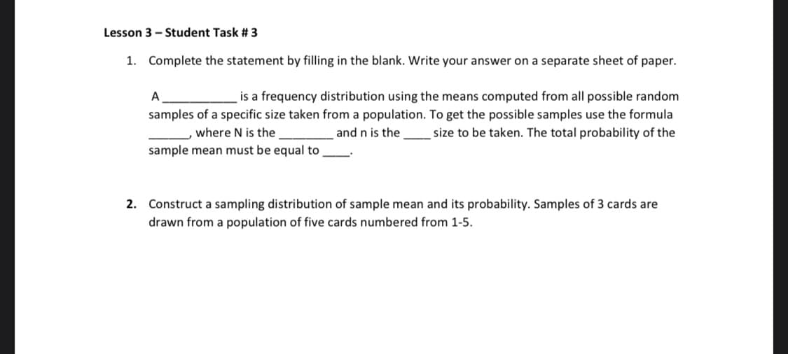 Lesson 3 - Student Task # 3
1. Complete the statement by filling in the blank. Write your answer on a separate sheet of paper.
A
is a frequency distribution using the means computed from all possible random
samples of a specific size taken from a population. To get the possible samples use the formula
where N is the
and n is the
size to be taken. The total probability of the
sample mean must be equal to
2. Construct a sampling distribution of sample mean and its probability. Samples of 3 cards are
drawn from a population of five cards numbered from 1-5.

