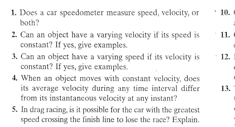 1. Does a car speedometer measure speed, velocity, or
both?
2. Can an object have a varying velocity if its speed is
constant? If yes, give examples.
3. Can an object have a varying speed if its velocity is
constant? If yes, give examples.
4. When an object moves with constant velocity, does
its average velocity during any time interval differ
from its instantaneous velocity at any instant?
5. In drag racing, is it possible for the car with the greatest
speed crossing the finish line to lose the race? Explain.
10. C
11. C
12.
13.