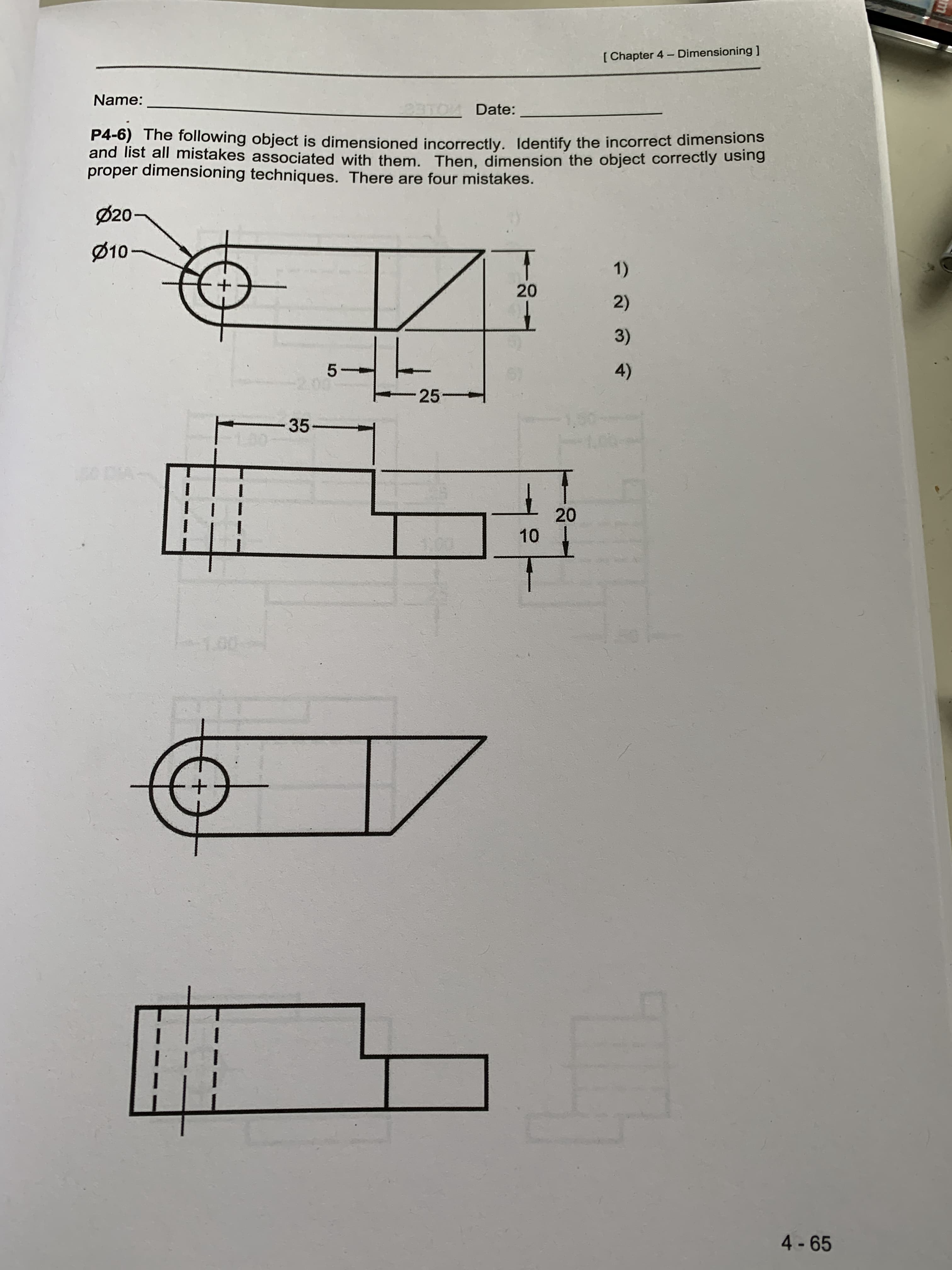 Name:
33TOM Date:
P4-6) The following object is dimensioned incorrectly. Identify the incorrect dimensions
and list all mistakes associated with them. Then, dimension the object correctly using
proper dimensioning techniques. There are four mistakes.
