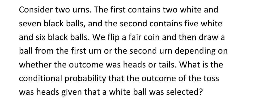 Consider two urns. The first contains two white and
seven black balls, and the second contains five white
and six black balls. We flip a fair coin and then draw a
ball from the first urn or the second urn depending on
whether the outcome was heads or tails. What is the
conditional probability that the outcome of the toss
was heads given that a white ball was selected?