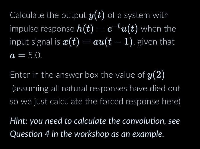 Calculate the output y(t) of a system with
impulse response h(t) = e-tu(t) when the
input signal is x(t) = au(t − 1), given that
= 5.0.
a =
Enter in the answer box the value of y(2)
(assuming all natural responses have died out
so we just calculate the forced response here)
Hint: you need to calculate the convolution, see
Question 4 in the workshop as an example.