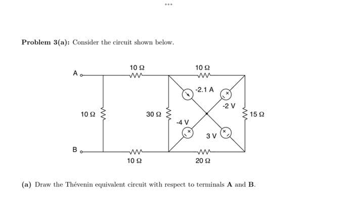 Problem 3(a): Consider the circuit shown below.
Ao
10 92
Bo
ww
10 92
ww
ww
10 92
30 92
-4 V
10 92
ww
-2.1 A
3 V
ww
20 92
-2 V
1592
(a) Draw the Thévenin equivalent circuit with respect to terminals A and B.