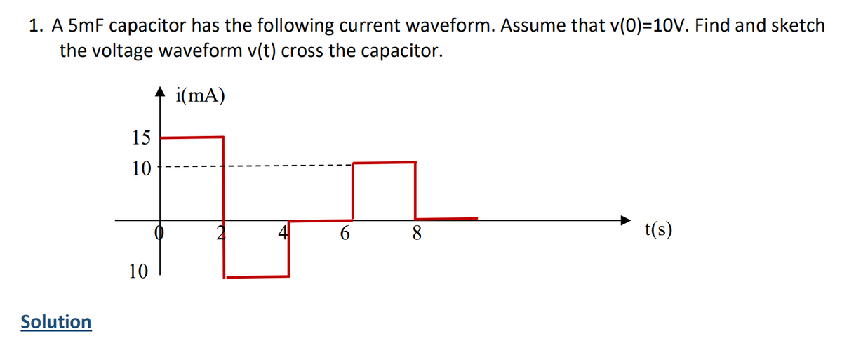 1. A 5mF capacitor has the following current waveform. Assume that v(0)=10V. Find and sketch
the voltage waveform v(t) cross the capacitor.
i(mA)
Solution
15
10
10
6
8
t(s)