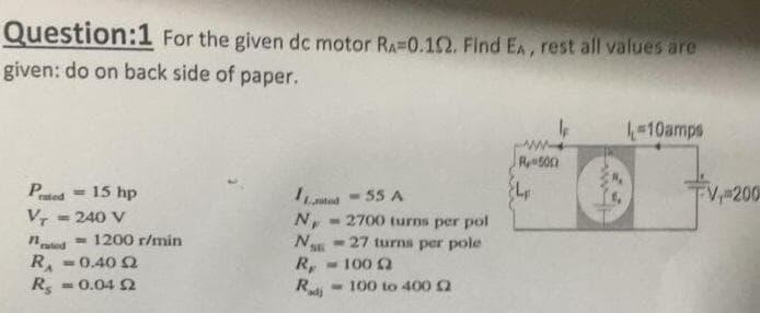Question:1 For the given dc motor RA=0.102. Find EA, rest all values are
given: do on back side of paper.
Pred= 15 hp
Vr = 240 V
ted 1200 r/min
RA = 0.40 Ω
Rs
=0.04 2
T
L-55 A
N, -2700 turns per pol
N
27 turns per pole
R,
-
-100 22
-100 to 400 (2
Radi
le
R500
10amps
FV, 200