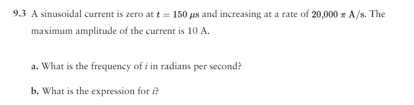 9.3 A sinusoidal current is zero at t = 150 µs and increasing at a rate of 20,000 T A/S. The
maximum amplitude of the current is 10 A.
a. What is the frequency of i in radians per second?
b. What is the expression for i?