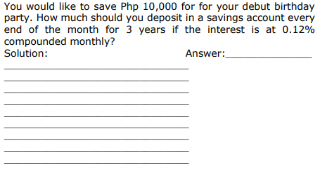 You would like to save Php 10,000 for for your debut birthday
party. How much should you deposit in a savings account every
end of the month for 3 years if the interest is at 0.12%
compounded monthly?
Solution:
Answer:
