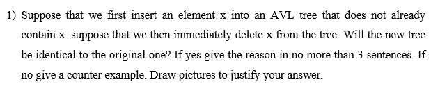 1) Suppose that we first insert an element x into an AVL tree that does not already
contain x. suppose that we then immediately delete x from the tree. Will the new tree
be identical to the original one? If yes give the reason in no more than 3 sentences. If
no give a counter example. Draw pictures to justify your answer.
