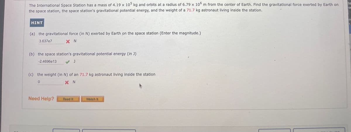The International Space Station has a mass of 4.19 x 105 kg and orbits at a radius of 6.79 x 10° m from the center of Earth. Find the gravitational force exerted by Earth on
be
the space station, the space station's gravitational potential energy, and the weight of a 71.7 kg astronaut living inside the station.
HINT
(a) the gravitational force (in N) exerted by Earth on the space station (Enter the magnitude.)
3.637e7
X N
(b) the space station's gravitational potential energy (in J)
-2.4696e13
(c) the weight (in N) of an 71.7 kg astronaut living inside the station
X N
Need Help?
Read It
Watch It
