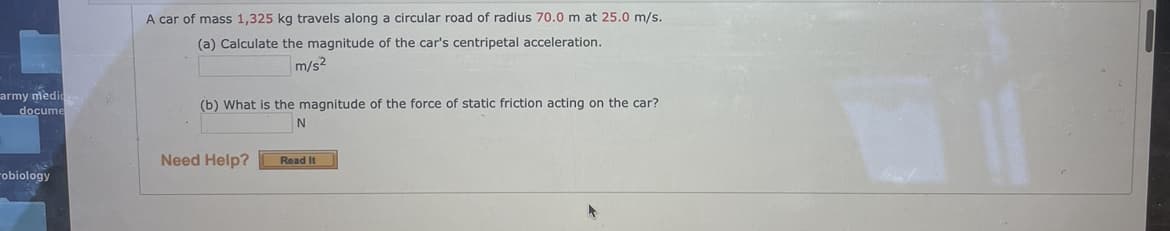 A car of mass 1,325 kg travels along a circular road of radius 70.0 m at 25.0 m/s.
(a) Calculate the magnitude of the car's centripetal acceleration.
m/s?
army medic
docume
(b) What is the magnitude of the force of static friction acting on the car?
Need Help?
Read It
obiology
