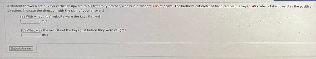 A student throws a set of keys vertically upward to his fraternity brother, who is in a window 3.85 m above. The brother's outstretched hand catches the keys 1.40 s later. (Take upward as the positive
direction. Indicate the direction with the sign of your answer.)
(a) With what initial velocity were the keys thrown?
m/s
(b) What was the velocity of the keys just before they were caught?
m/s
Submit Anser
