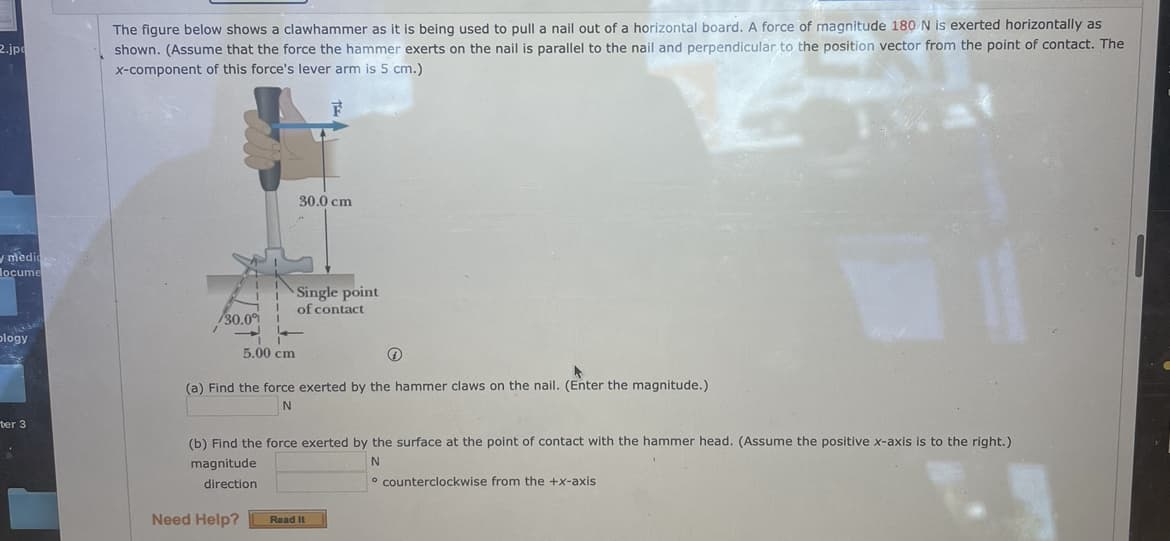 The figure below shows a clawhammer as it is being used to pull a nail out of a horizontal board. A force of magnitude 180 N is exerted horizontally as
shown. (Assume that the force the hammer exerts on the nail is parallel to the nail and perpendicular to the position vector from the point of contact. The
2.jp
x-component of this force's lever arm is 5 cm.)
30.0 cm
ymedio
locume
Single point
of contact
/30.09
plogy
5.00 cm
(a) Find the force exerted by the hammer claws on the nail. (Enter the magnitude.)
ter 3
(b) Find the force exerted by the surface at the point of contact with the hammer head. (Assume the positive x-axis is to the right.)
magnitude
direction
o counterclockwise from the +x-axis
Need Help?
Read It
