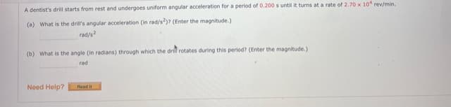 A dentist's drill starts from rest and undergoes uniform angular acceleration for a period of 0.200 s until it turns at a rate of 2.70 x 10 rev/min.
(a) What is the drill's angular acceleration (in rad/s)? (Enter the magnitude.)
rad/s?
(b) What is the angle (in radians) through which the drill rotates during this period? (Enter the magnitude.)
rad
Need Help?
Read it
